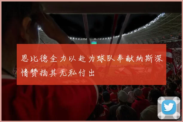 恩比德全力以赴为球队奉献纳斯深情赞扬其无私付出