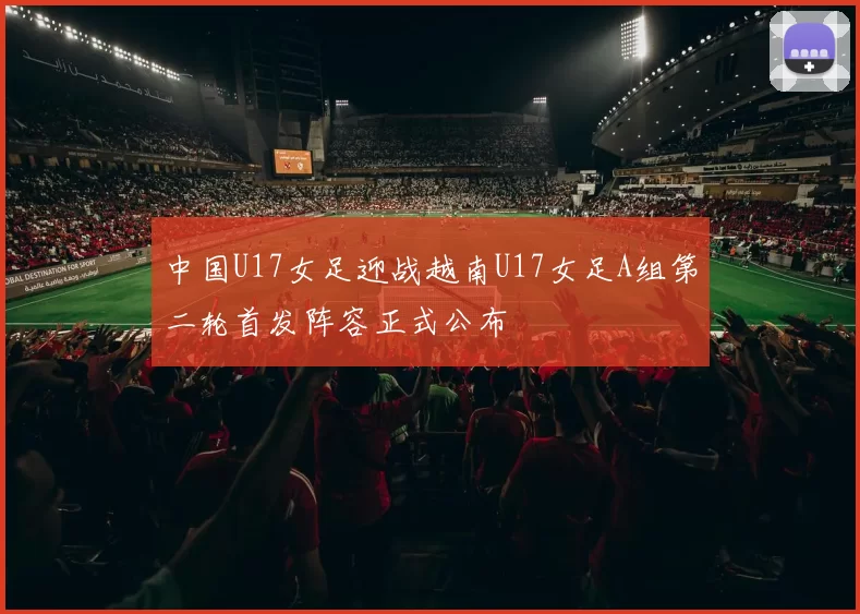 中国U17女足迎战越南U17女足A组第二轮首发阵容正式公布