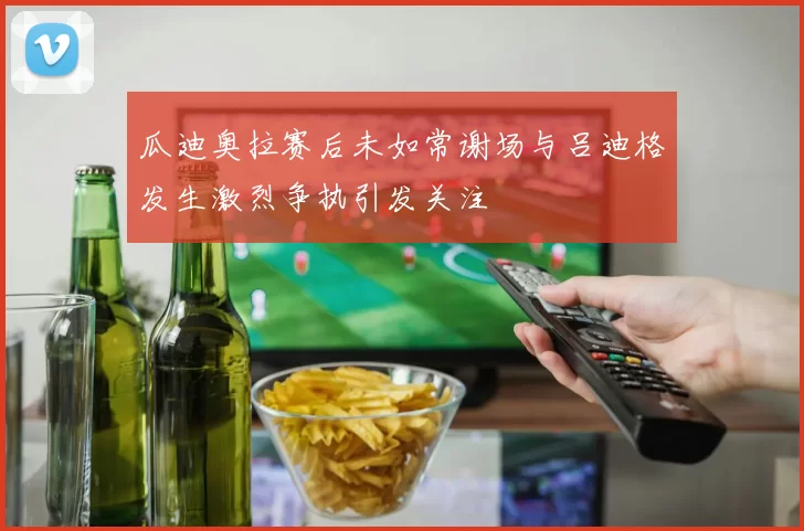 瓜迪奥拉赛后未如常谢场与吕迪格发生激烈争执引发关注