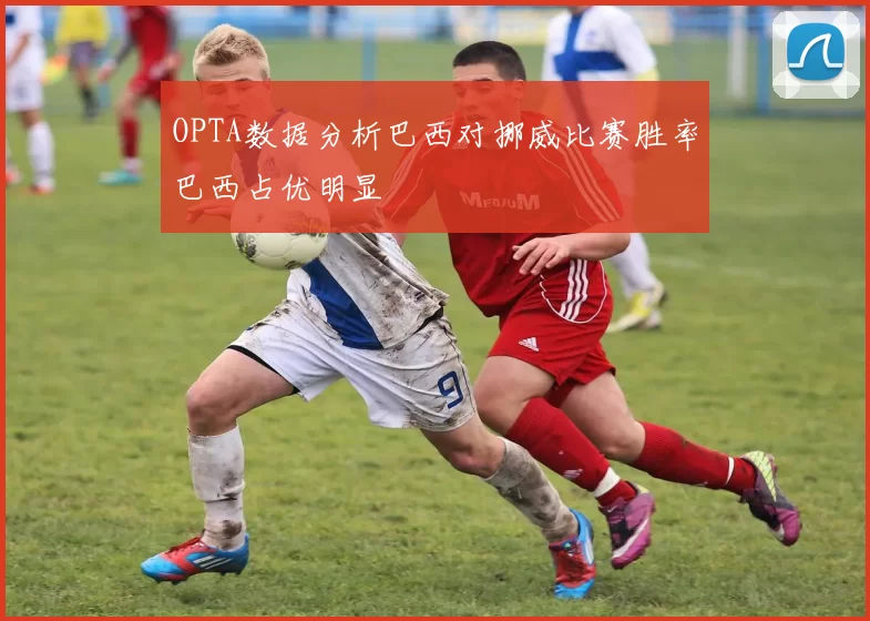 OPTA数据分析巴西对挪威比赛胜率巴西占优明显