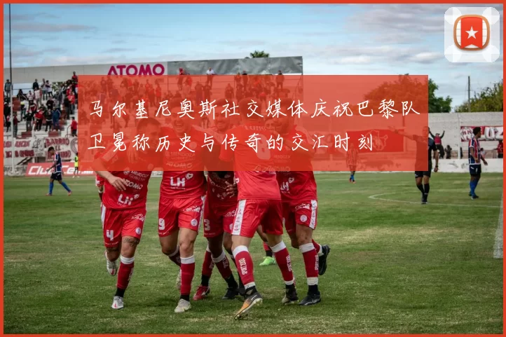 马尔基尼奥斯社交媒体庆祝巴黎队卫冕称历史与传奇的交汇时刻