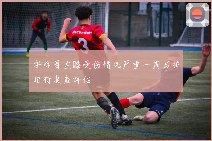字母哥左膝受伤情况严重一周后将进行复查评估