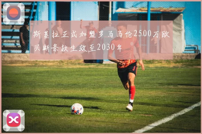 斯基拉正式加盟罗马马伦2500万欧买断条款生效至2030年