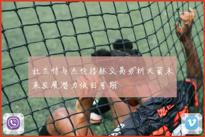 杜兰特与杰伦格林交易分析火箭未来发展潜力依旧可期