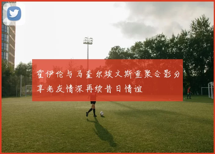霍伊伦与马奎尔埃文斯重聚合影分享老友情深再续昔日情谊