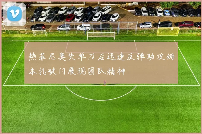 热菲尼奥失单刀后迅速反弹助攻姆本扎破门展现团队精神