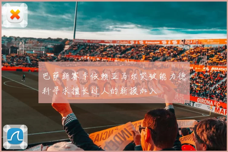 巴萨新赛季依赖亚马尔突破能力德科寻求擅长过人的新援加入