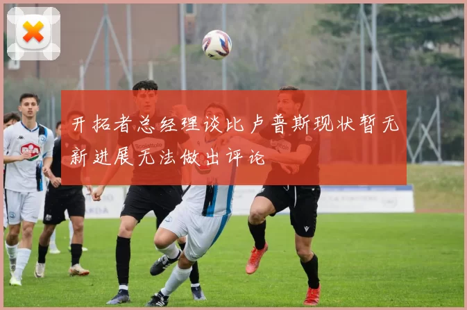 开拓者总经理谈比卢普斯现状暂无新进展无法做出评论